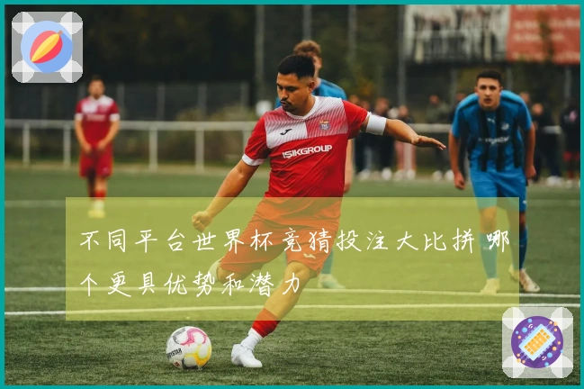 不同平台世界杯竞猜投注大比拼 哪个更具优势和潜力